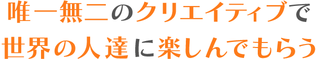 唯一無二のクリエイティブで世界の人達に楽しんでもらう